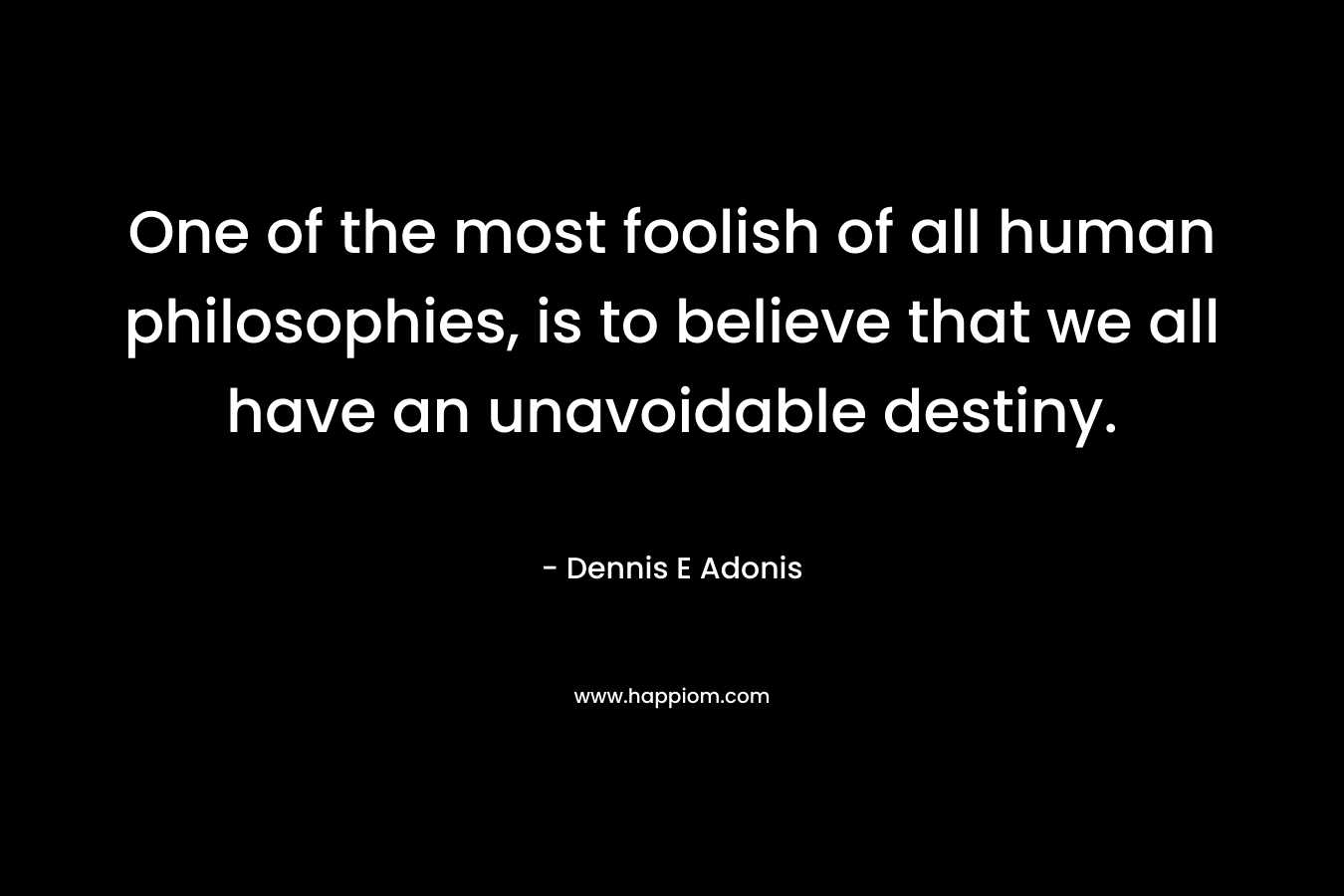 One of the most foolish of all human philosophies, is to believe that we all have an unavoidable destiny. – Dennis E Adonis