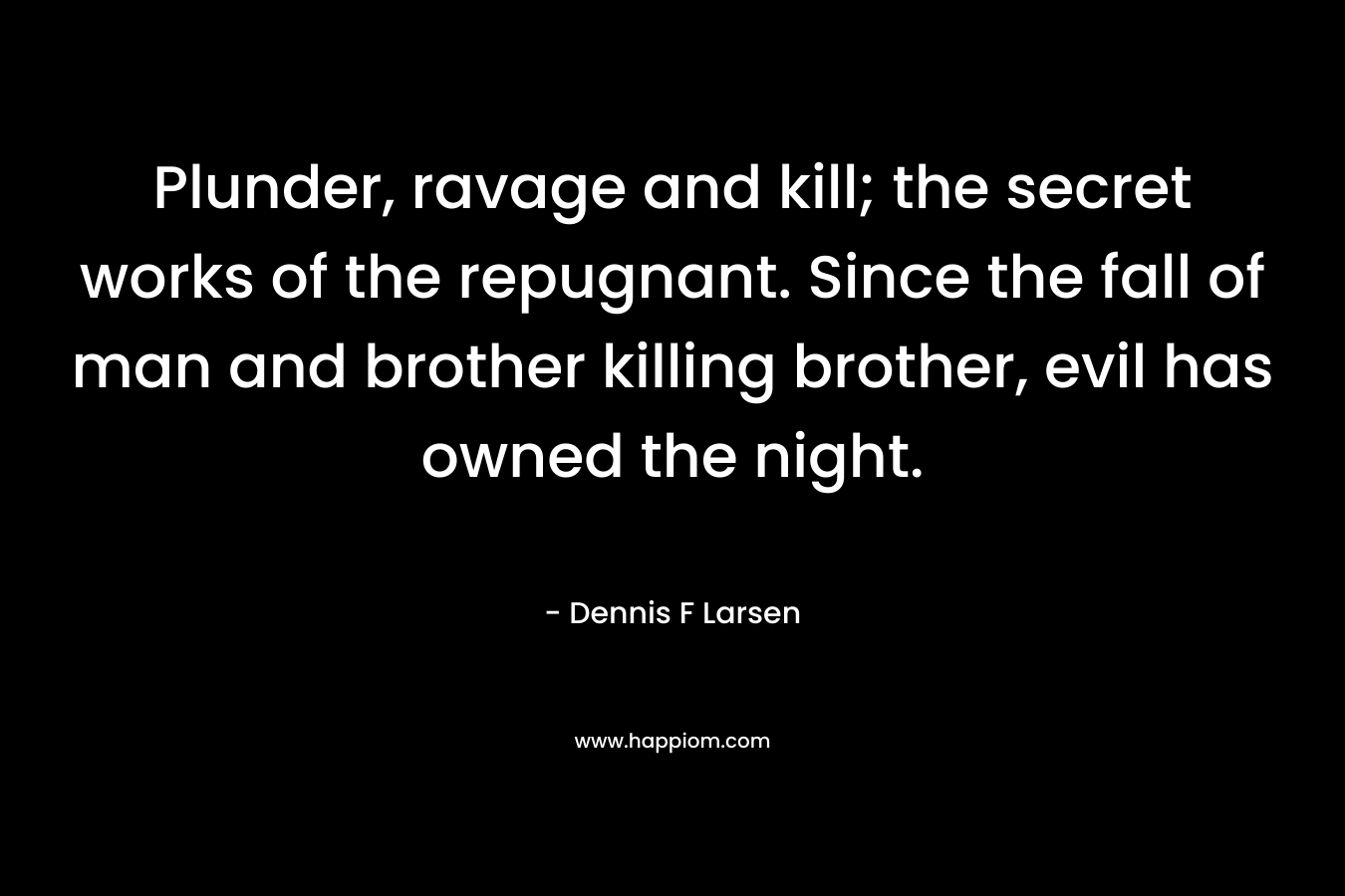 Plunder, ravage and kill; the secret works of the repugnant. Since the fall of man and brother killing brother, evil has owned the night. – Dennis F Larsen