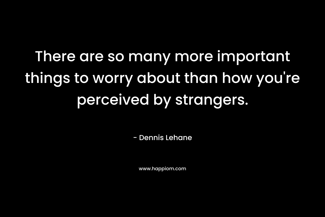 There are so many more important things to worry about than how you’re perceived by strangers. – Dennis Lehane