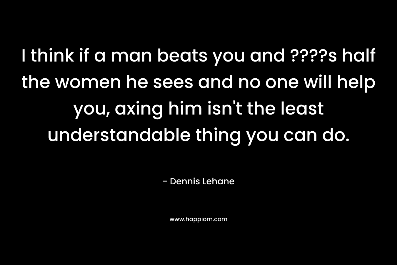 I think if a man beats you and ????s half the women he sees and no one will help you, axing him isn’t the least understandable thing you can do. – Dennis Lehane