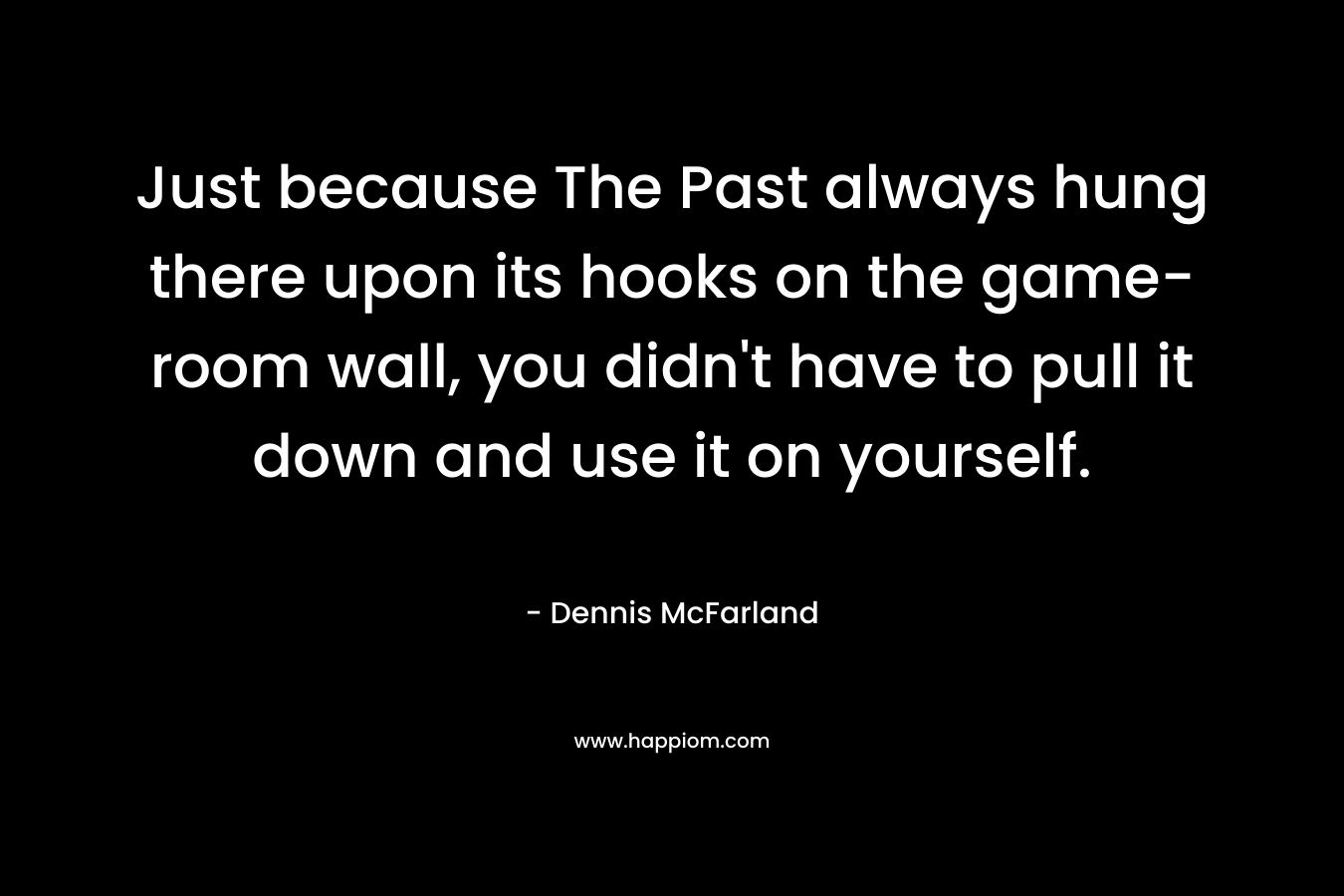 Just because The Past always hung there upon its hooks on the game-room wall, you didn’t have to pull it down and use it on yourself. – Dennis McFarland