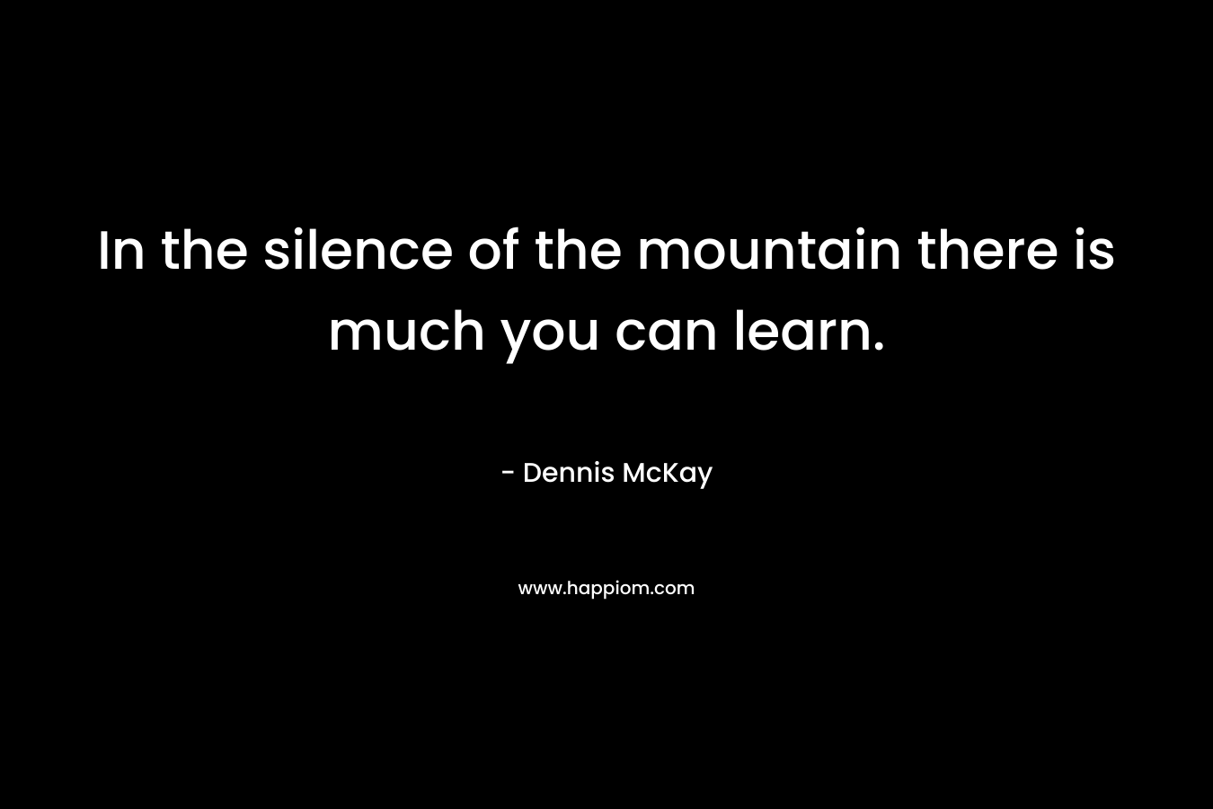 In the silence of the mountain there is much you can learn. – Dennis McKay