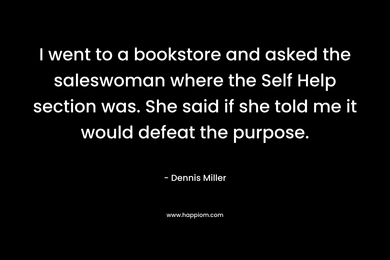 I went to a bookstore and asked the saleswoman where the Self Help section was. She said if she told me it would defeat the purpose. – Dennis Miller