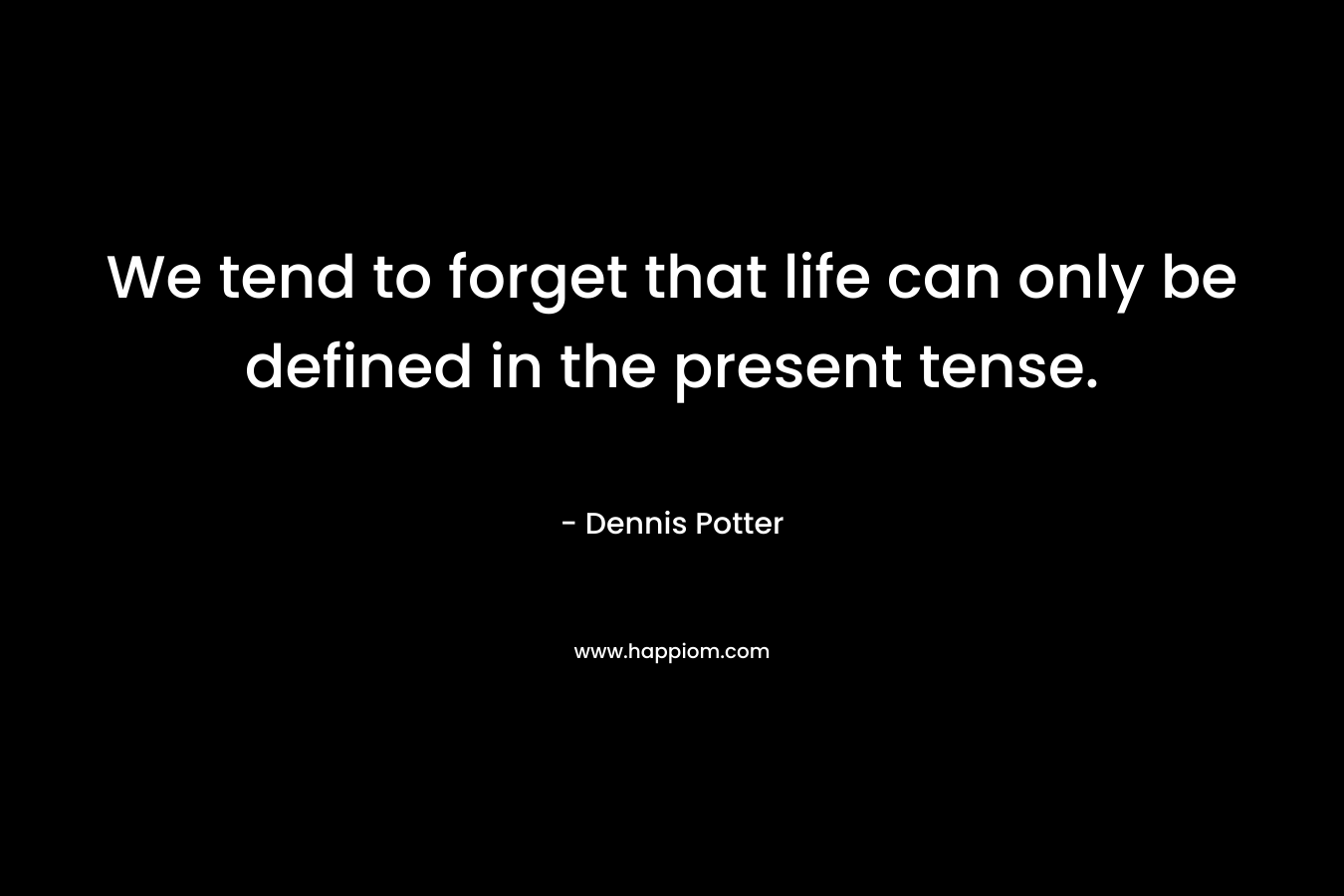 We tend to forget that life can only be defined in the present tense. – Dennis Potter