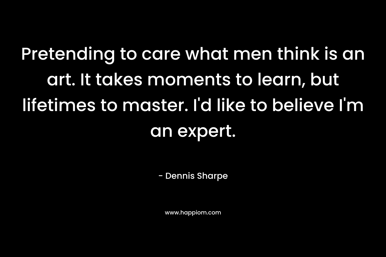 Pretending to care what men think is an art. It takes moments to learn, but lifetimes to master. I’d like to believe I’m an expert. – Dennis Sharpe