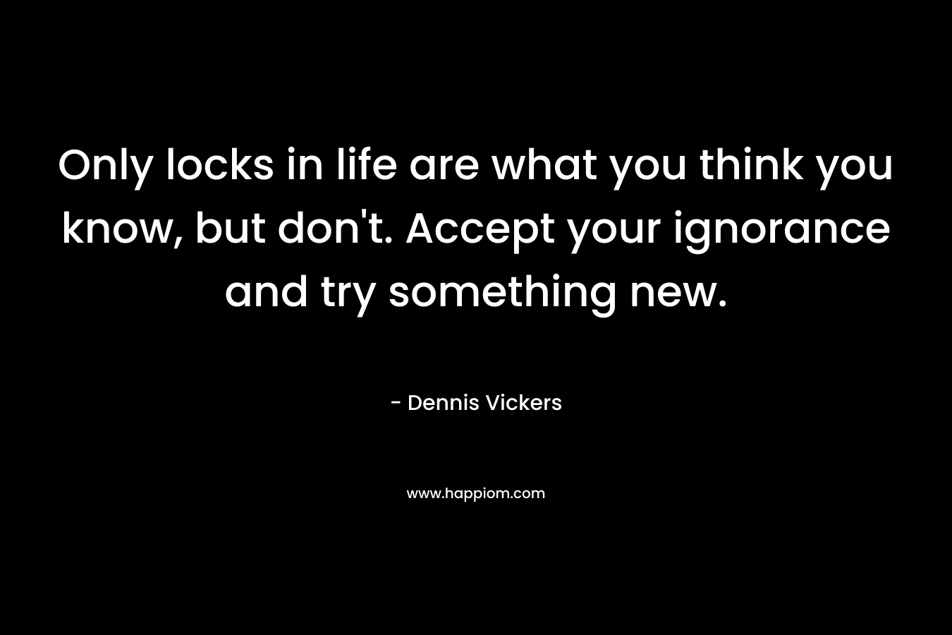 Only locks in life are what you think you know, but don’t. Accept your ignorance and try something new. – Dennis Vickers