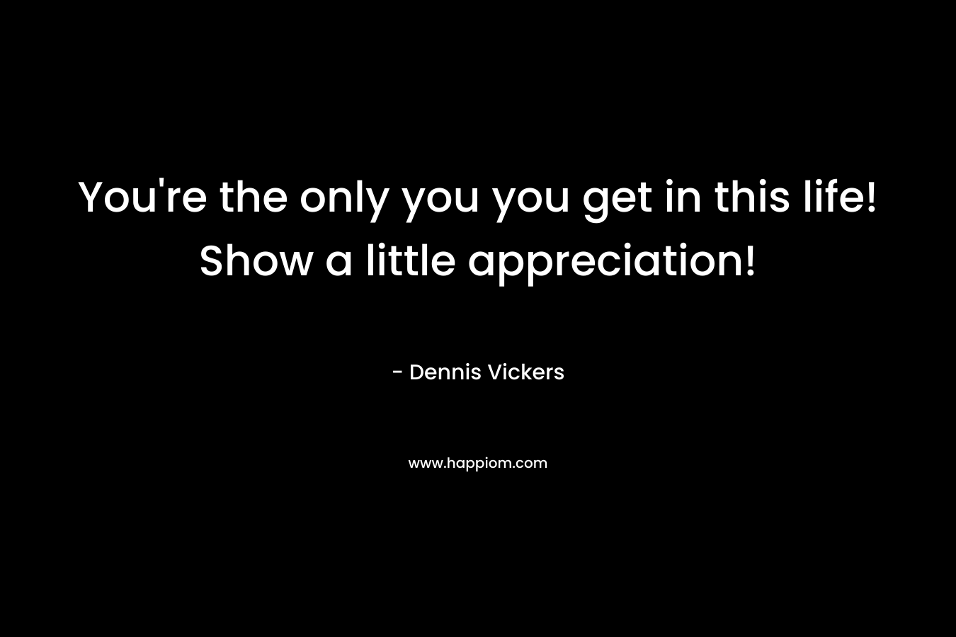 You’re the only you you get in this life! Show a little appreciation! – Dennis Vickers