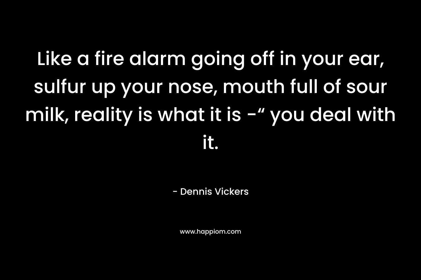 Like a fire alarm going off in your ear, sulfur up your nose, mouth full of sour milk, reality is what it is -“ you deal with it. – Dennis Vickers