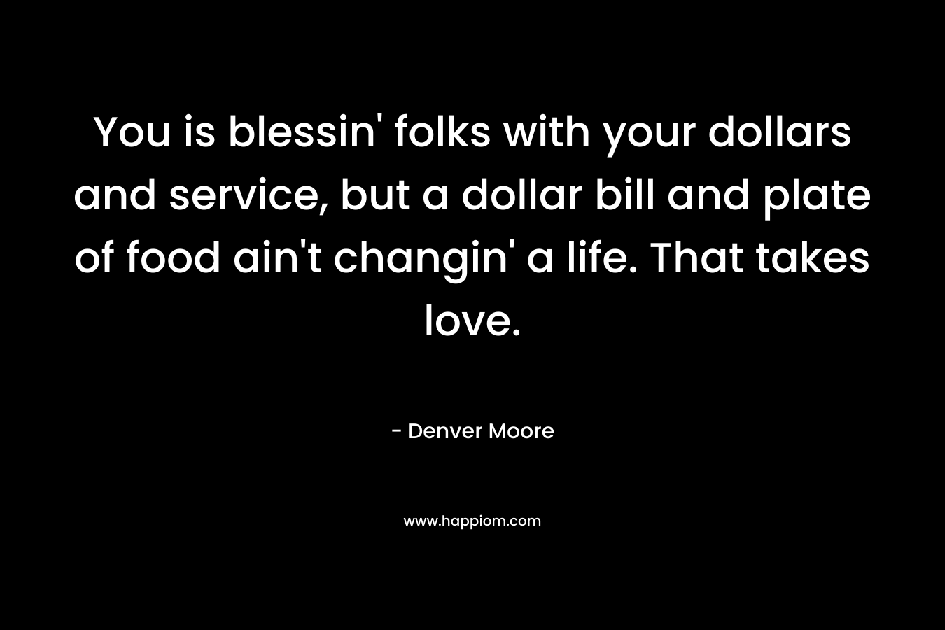 You is blessin’ folks with your dollars and service, but a dollar bill and plate of food ain’t changin’ a life. That takes love. – Denver Moore