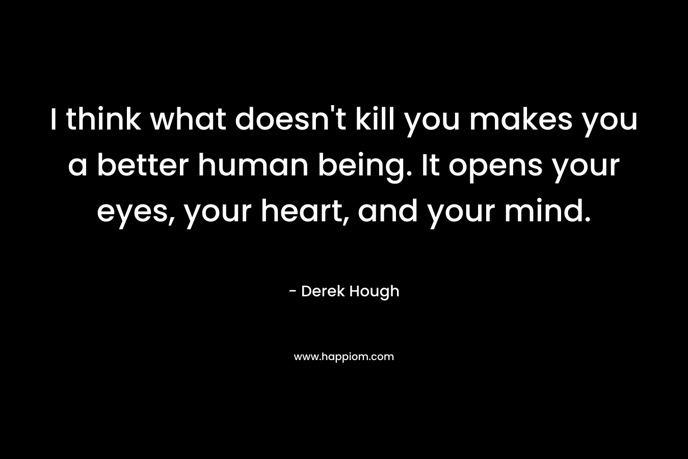 I think what doesn't kill you makes you a better human being. It opens your eyes, your heart, and your mind.