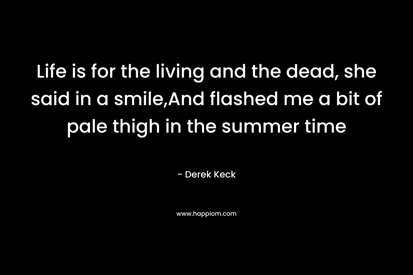 Life is for the living and the dead, she said in a smile,And flashed me a bit of pale thigh in the summer time – Derek Keck