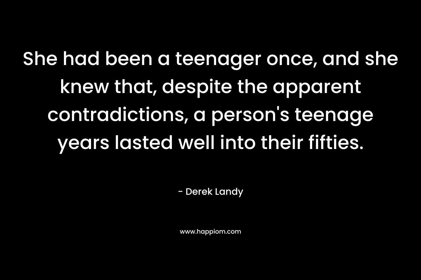 She had been a teenager once, and she knew that, despite the apparent contradictions, a person’s teenage years lasted well into their fifties. – Derek Landy