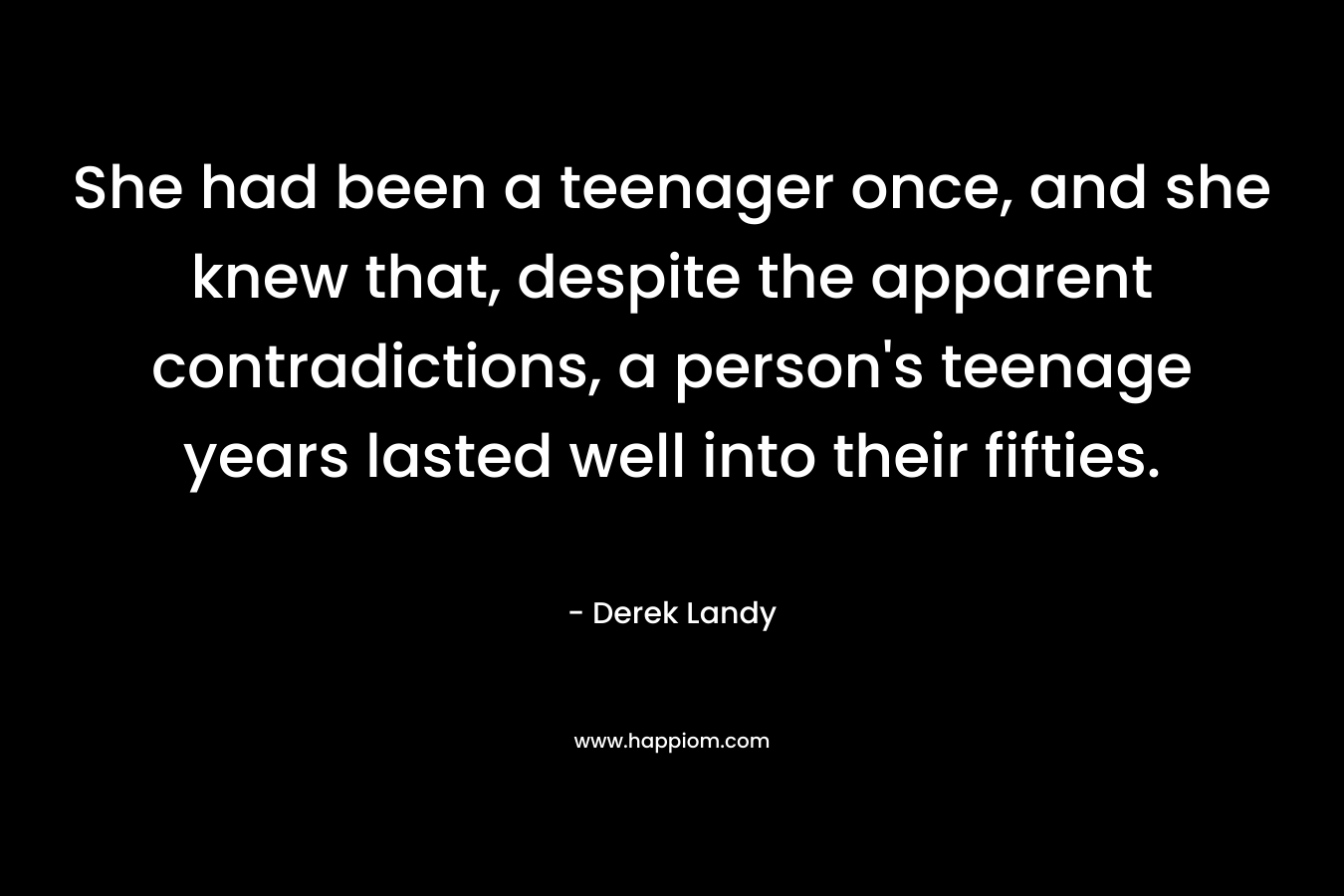 She had been a teenager once, and she knew that, despite the apparent contradictions, a person's teenage years lasted well into their fifties.