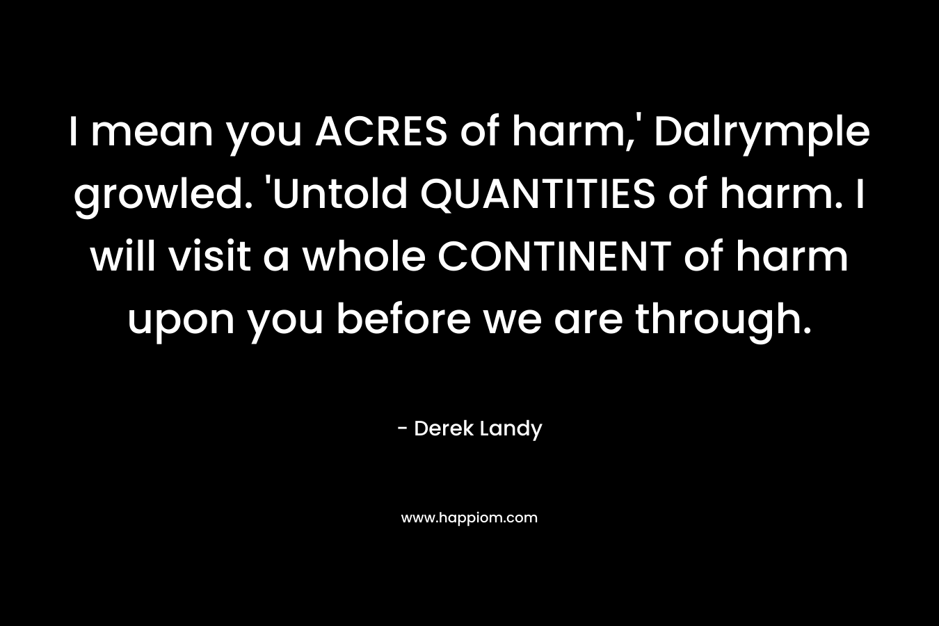 I mean you ACRES of harm,’ Dalrymple growled. ‘Untold QUANTITIES of harm. I will visit a whole CONTINENT of harm upon you before we are through. – Derek Landy
