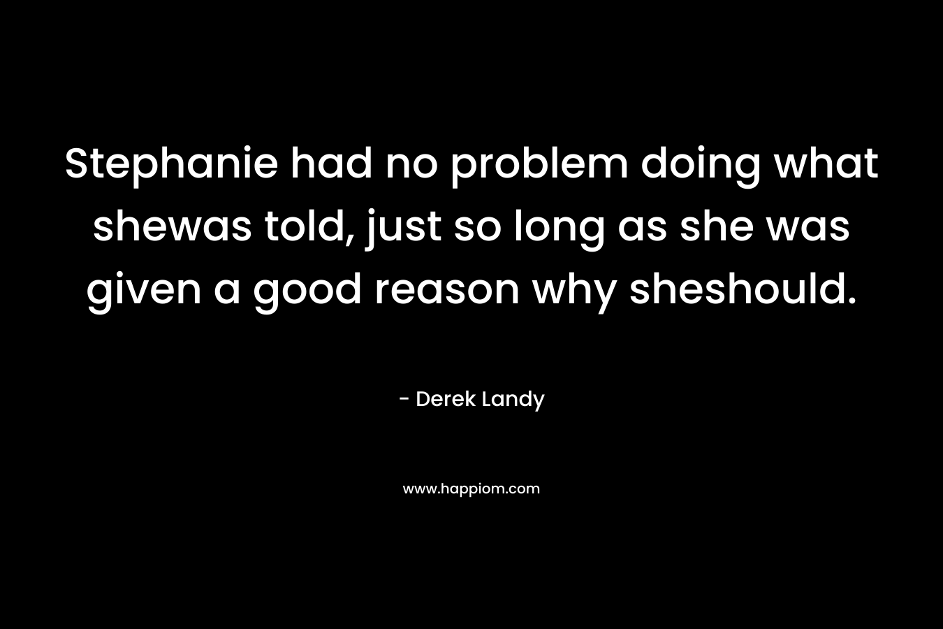 Stephanie had no problem doing what shewas told, just so long as she was given a good reason why sheshould. – Derek Landy