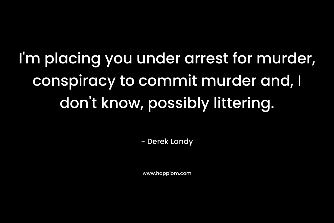 I'm placing you under arrest for murder, conspiracy to commit murder and, I don't know, possibly littering.