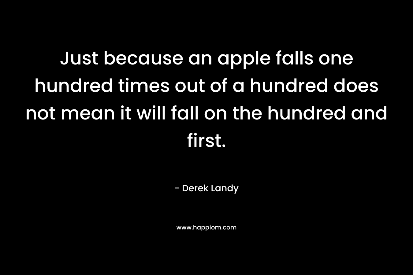 Just because an apple falls one hundred times out of a hundred does not mean it will fall on the hundred and first.