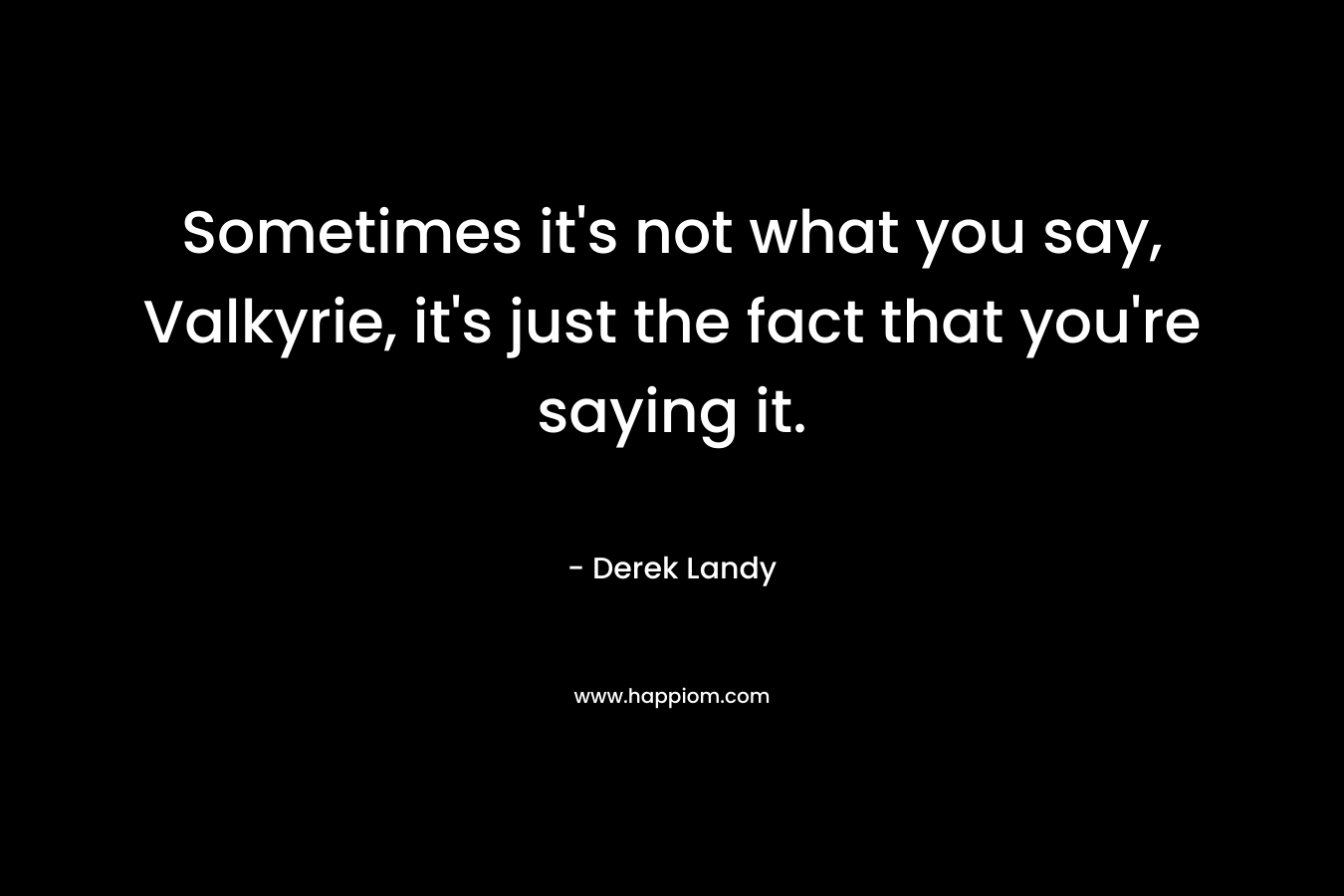 Sometimes it’s not what you say, Valkyrie, it’s just the fact that you’re saying it. – Derek Landy