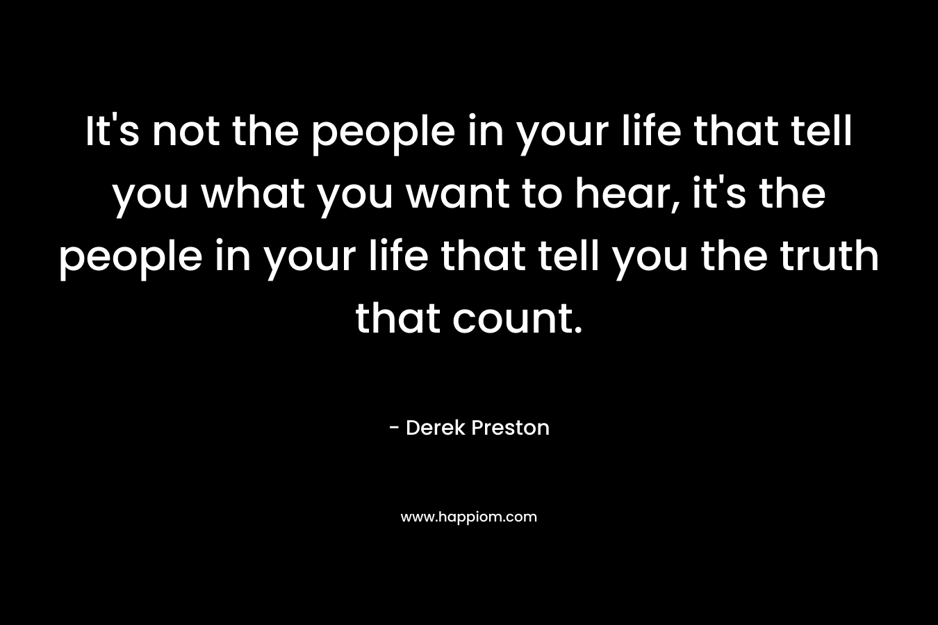 It's not the people in your life that tell you what you want to hear, it's the people in your life that tell you the truth that count.