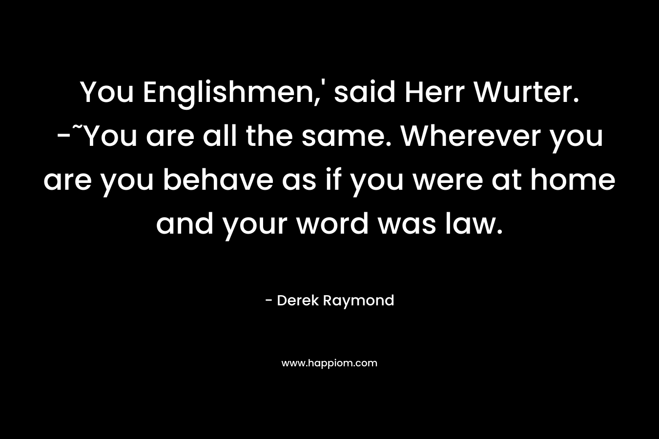 You Englishmen,' said Herr Wurter. -˜You are all the same. Wherever you are you behave as if you were at home and your word was law.