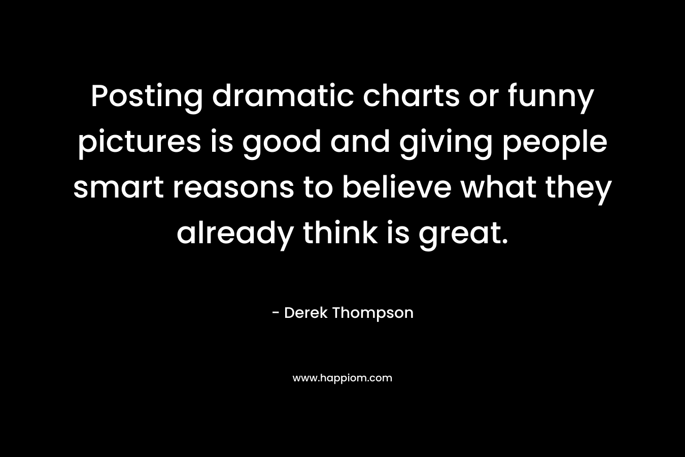 Posting dramatic charts or funny pictures is good and giving people smart reasons to believe what they already think is great. – Derek Thompson