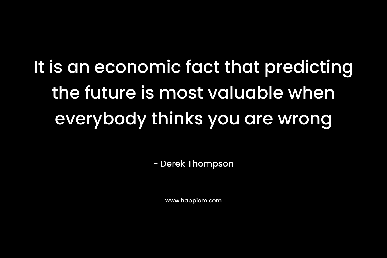 It is an economic fact that predicting the future is most valuable when everybody thinks you are wrong – Derek Thompson