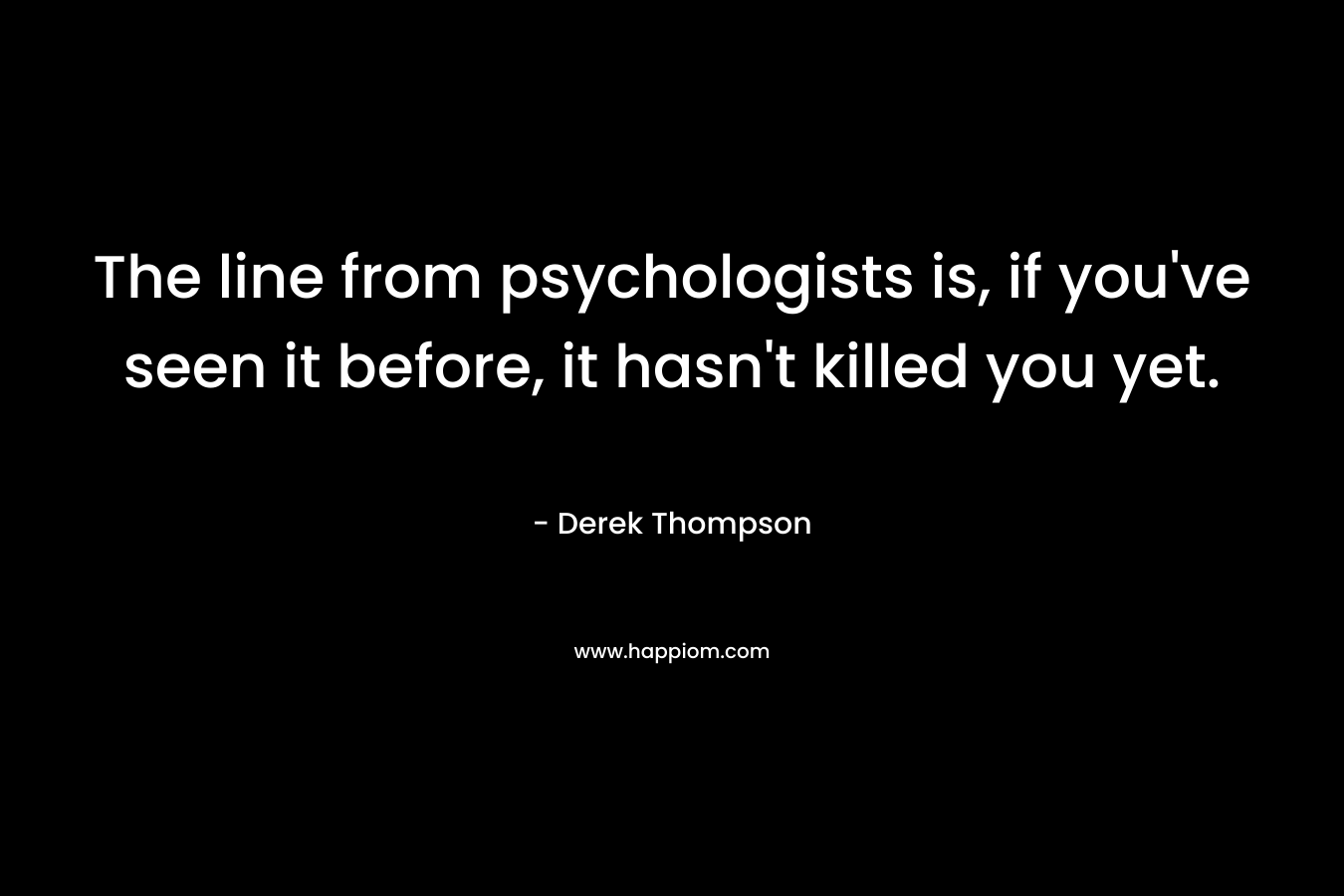 The line from psychologists is, if you've seen it before, it hasn't killed you yet.