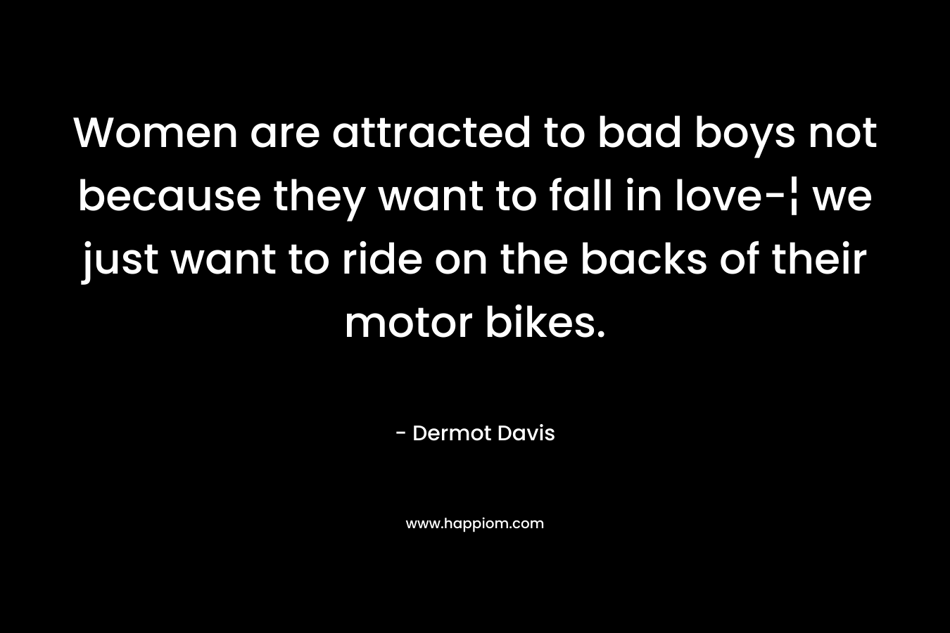 Women are attracted to bad boys not because they want to fall in love-¦ we just want to ride on the backs of their motor bikes. – Dermot Davis