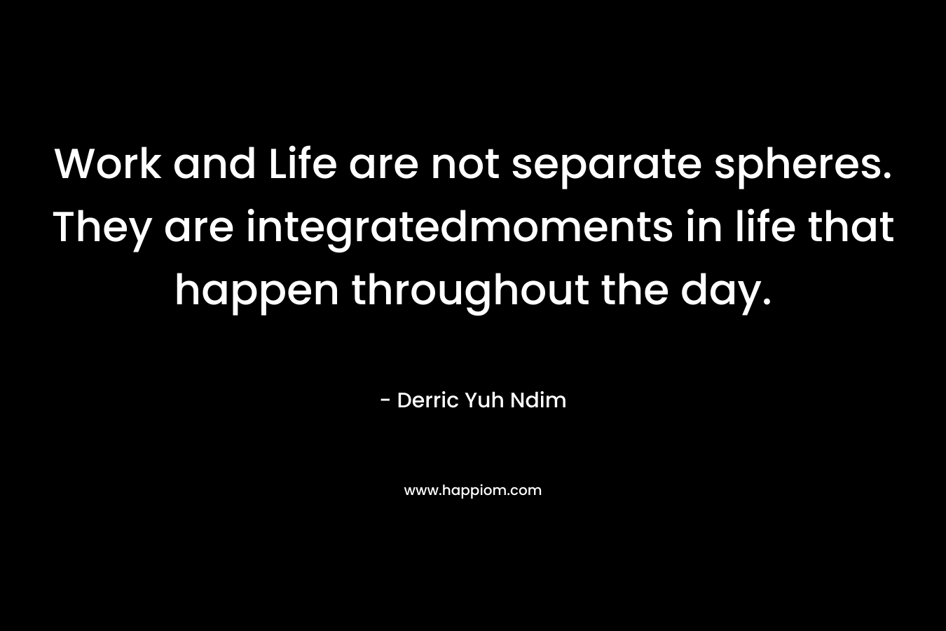 Work and Life are not separate spheres. They are integratedmoments in life that happen throughout the day. – Derric Yuh Ndim