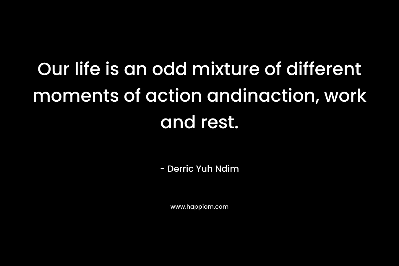 Our life is an odd mixture of different moments of action andinaction, work and rest. – Derric Yuh Ndim
