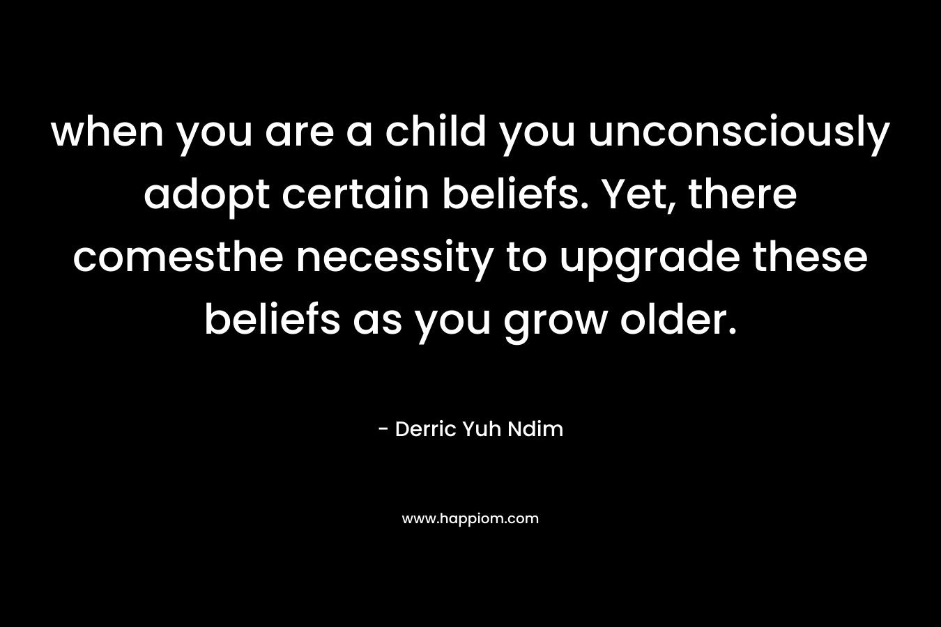 when you are a child you unconsciously adopt certain beliefs. Yet, there comesthe necessity to upgrade these beliefs as you grow older.