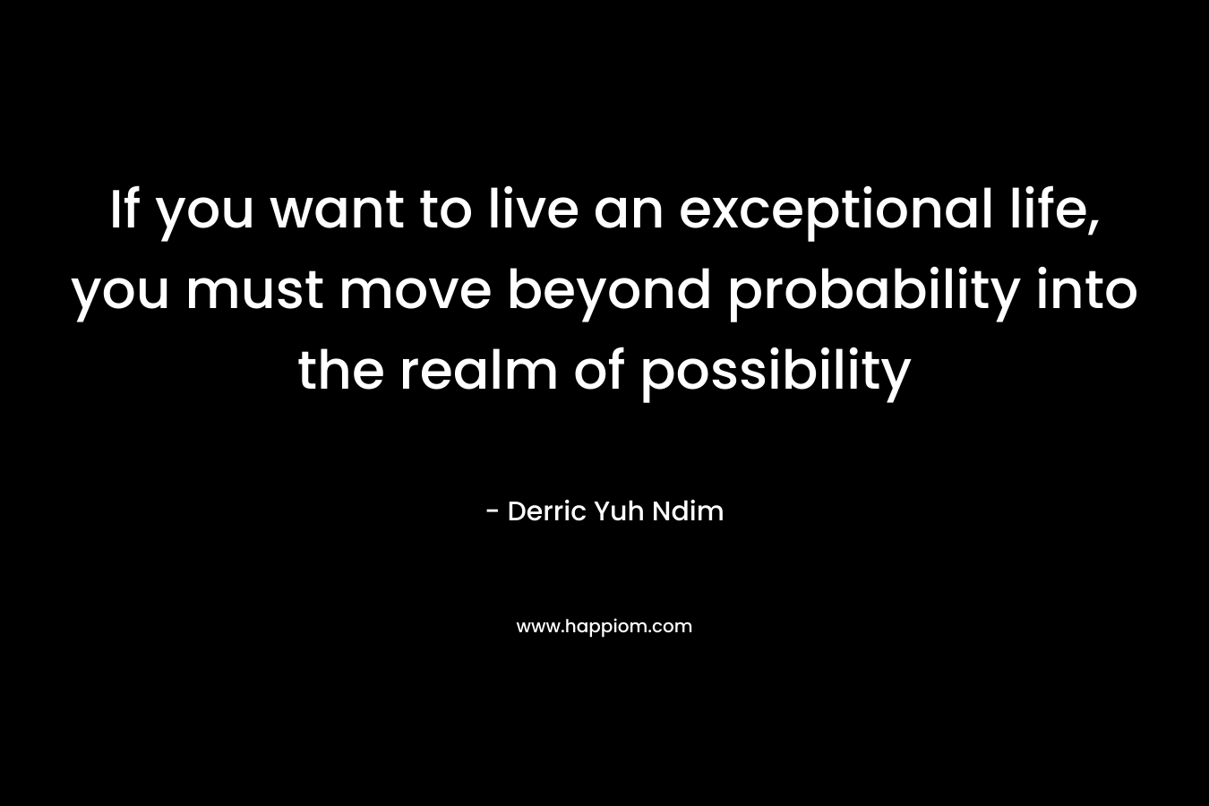 If you want to live an exceptional life, you must move beyond probability into the realm of possibility – Derric Yuh Ndim