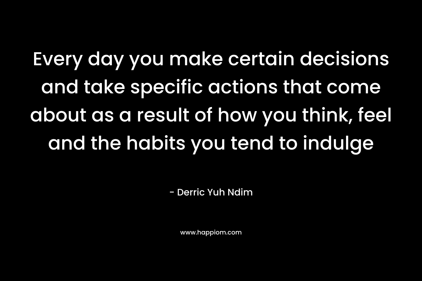 Every day you make certain decisions and take specific actions that come about as a result of how you think, feel and the habits you tend to indulge