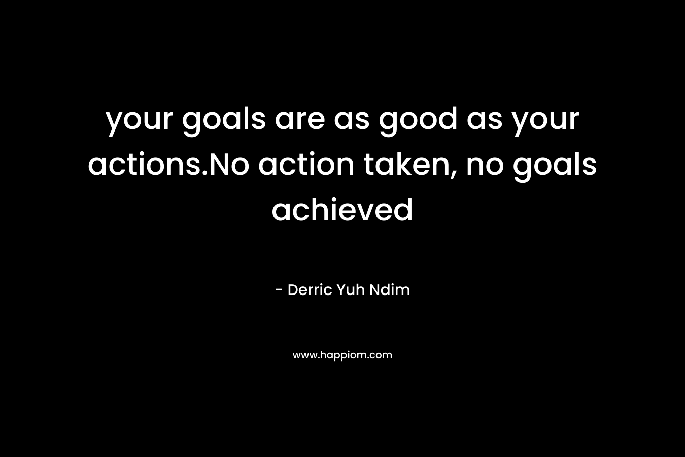 your goals are as good as your actions.No action taken, no goals achieved