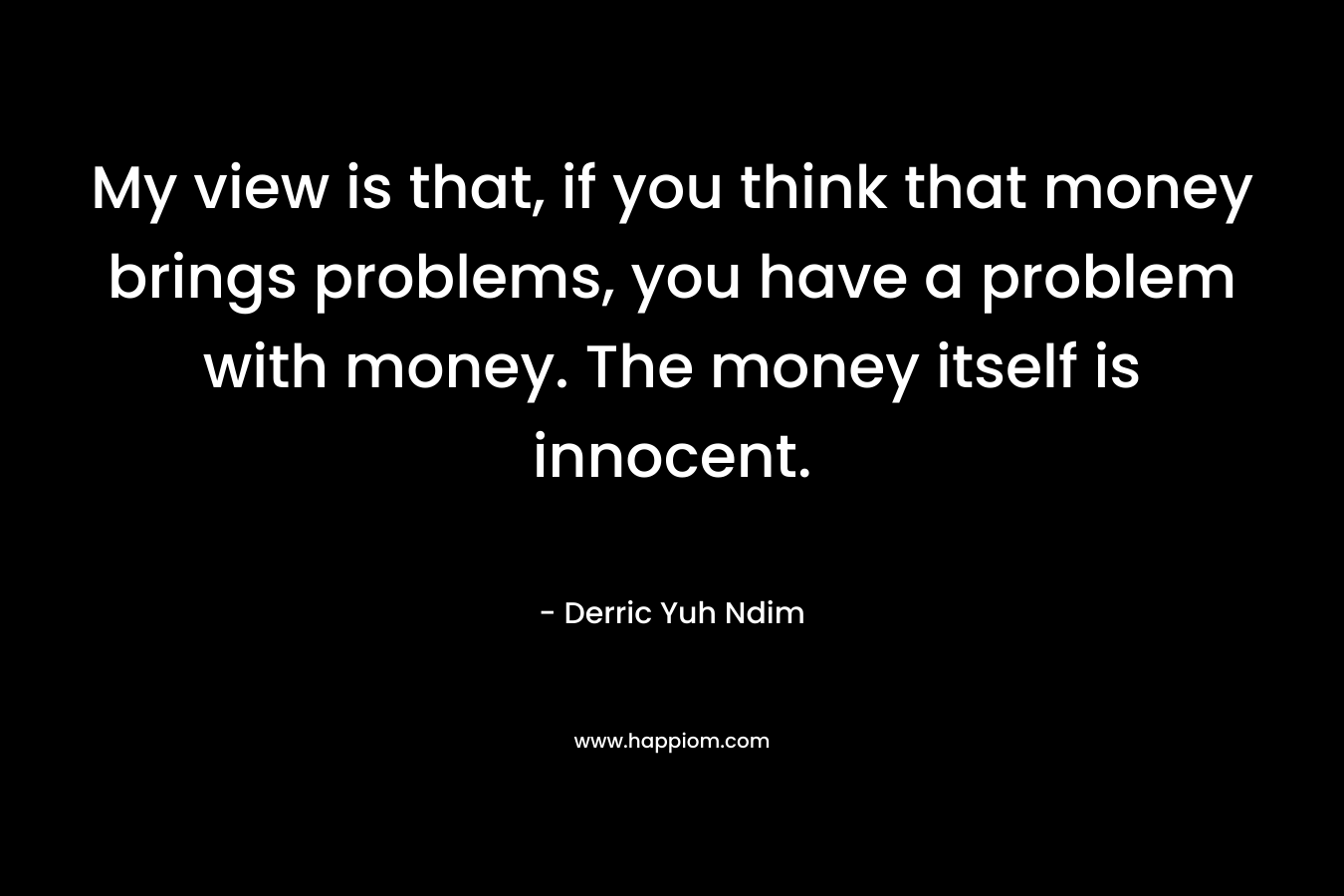 My view is that, if you think that money brings problems, you have a problem with money. The money itself is innocent.