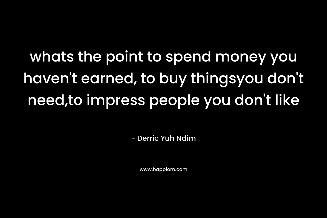 whats the point to spend money you haven't earned, to buy thingsyou don't need,to impress people you don't like