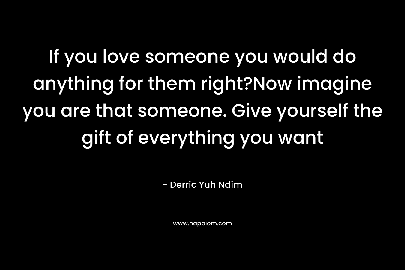If you love someone you would do anything for them right?Now imagine you are that someone. Give yourself the gift of everything you want