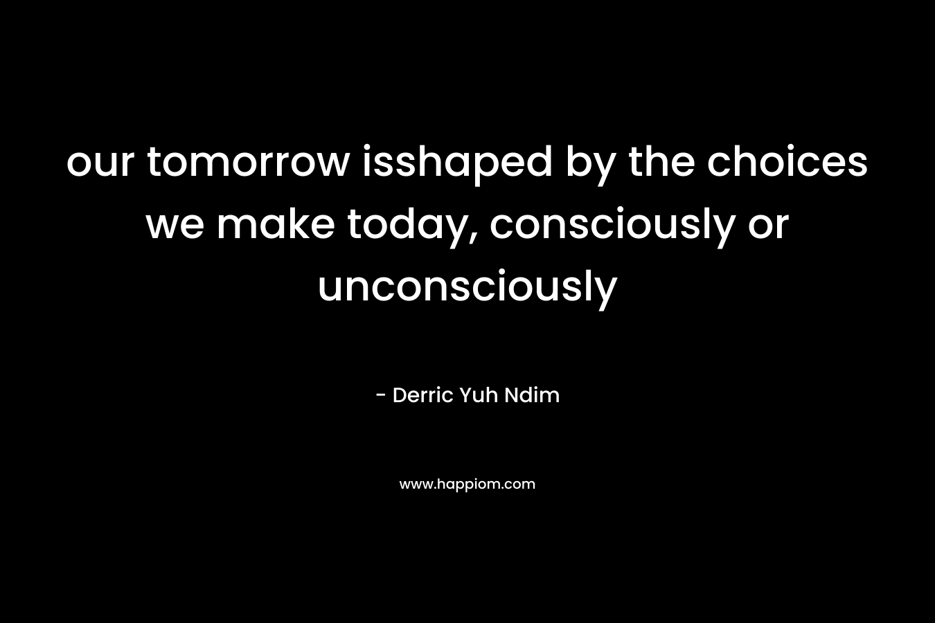 our tomorrow isshaped by the choices we make today, consciously or unconsciously
