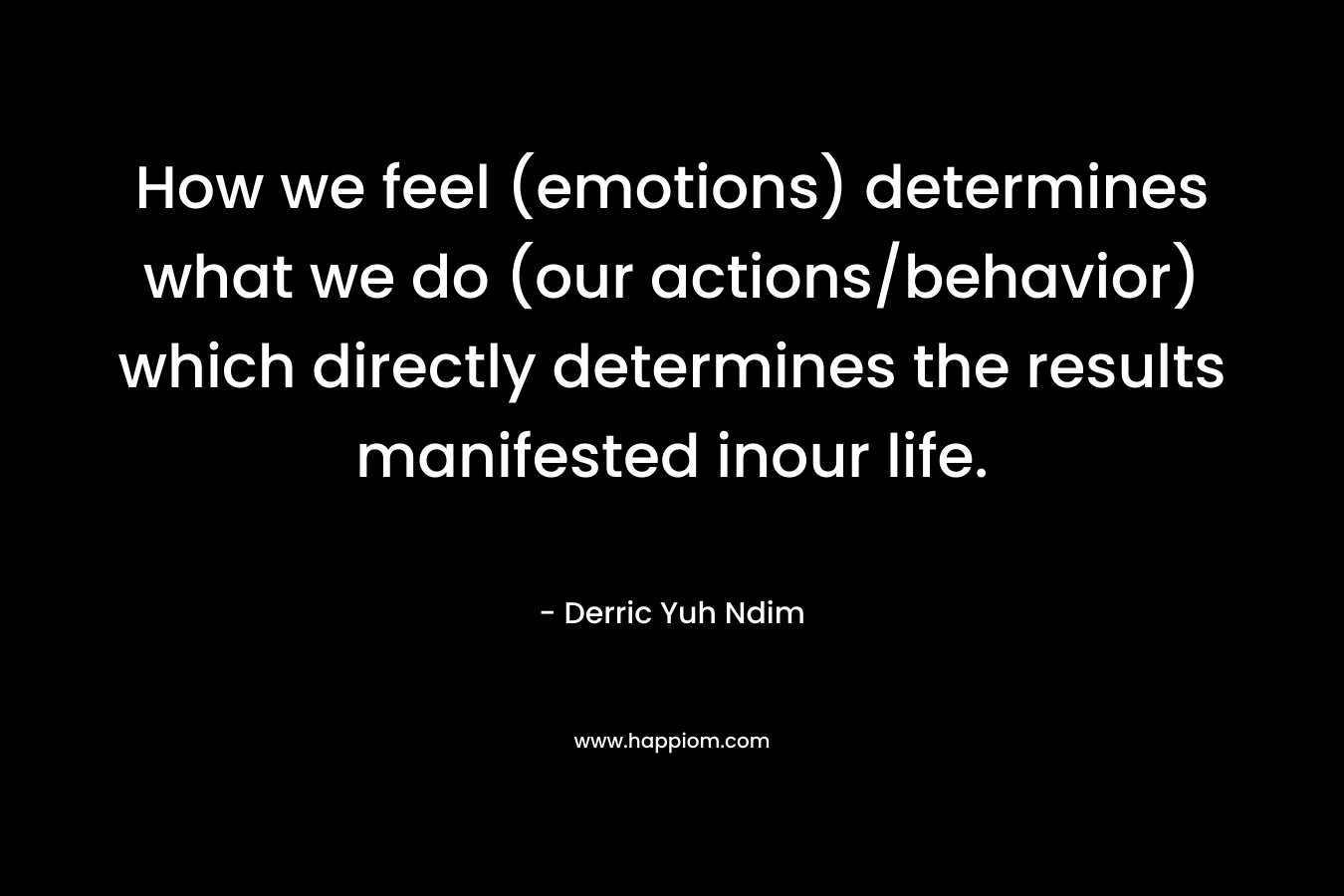 How we feel (emotions) determines what we do (our actions/behavior) which directly determines the results manifested inour life.