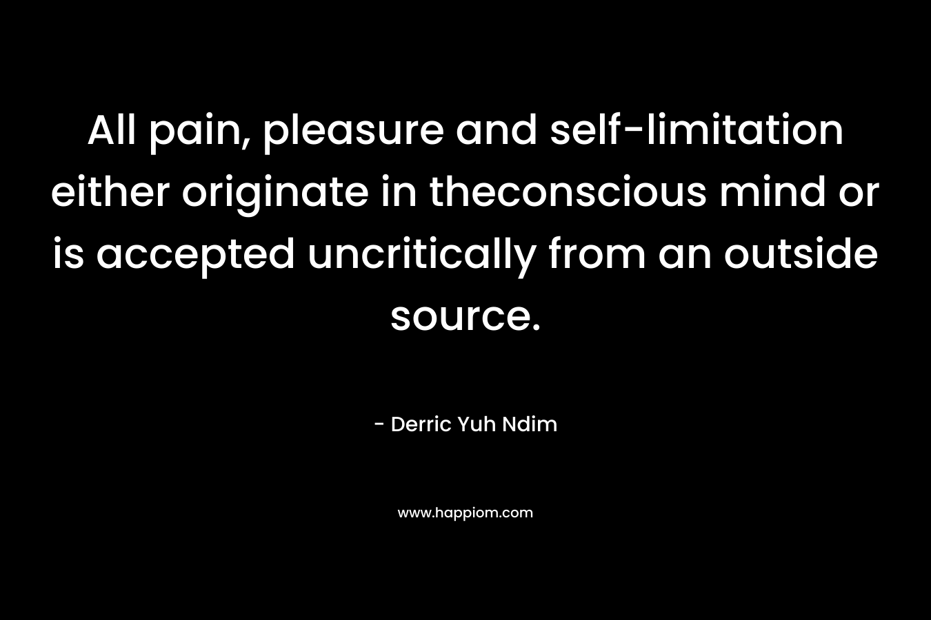 All pain, pleasure and self-limitation either originate in theconscious mind or is accepted uncritically from an outside source.