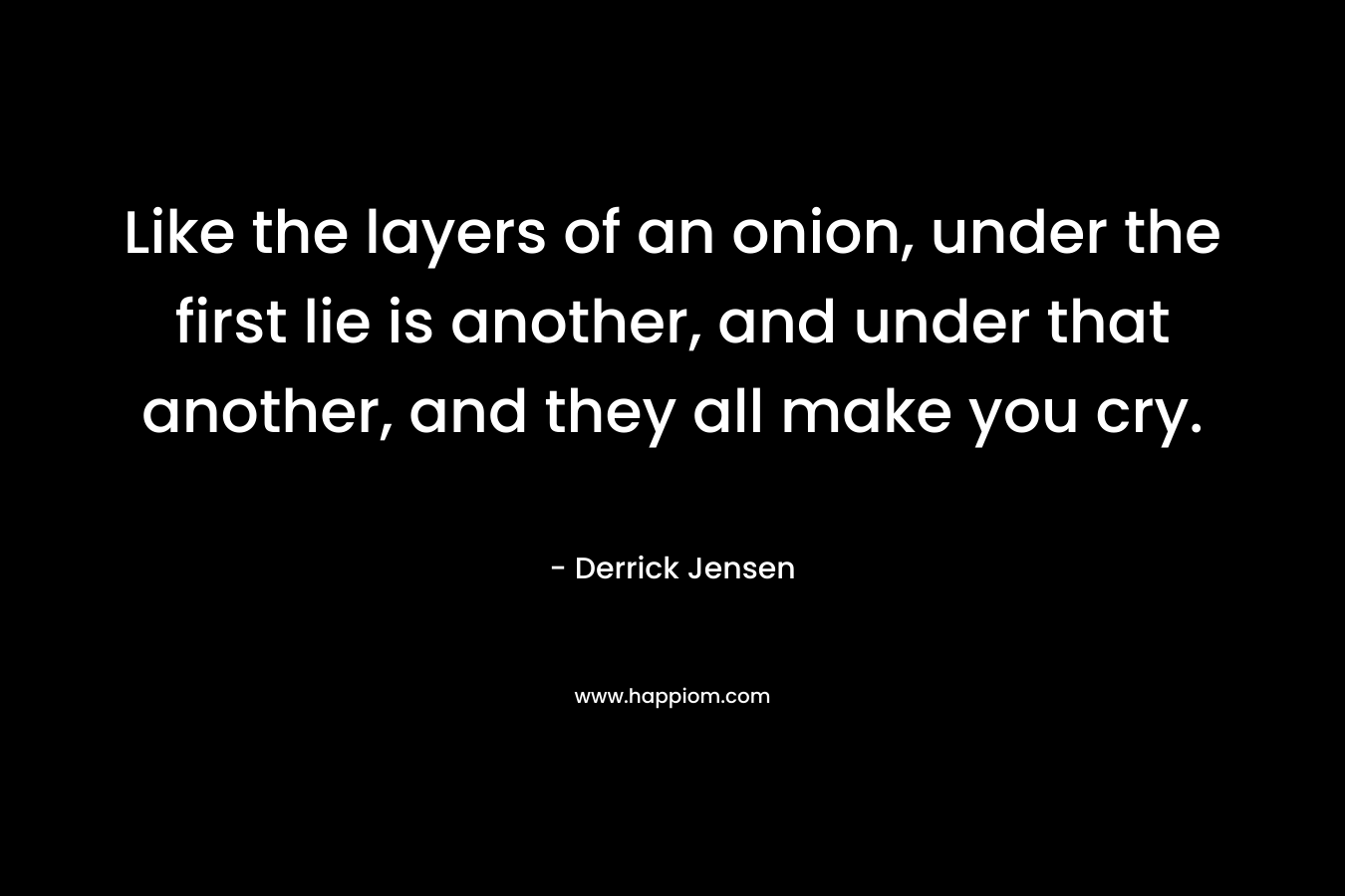 Like the layers of an onion, under the first lie is another, and under that another, and they all make you cry. – Derrick Jensen
