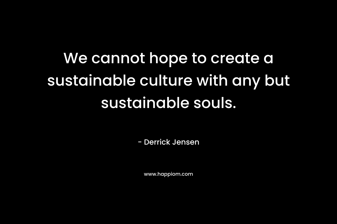 We cannot hope to create a sustainable culture with any but sustainable souls.
