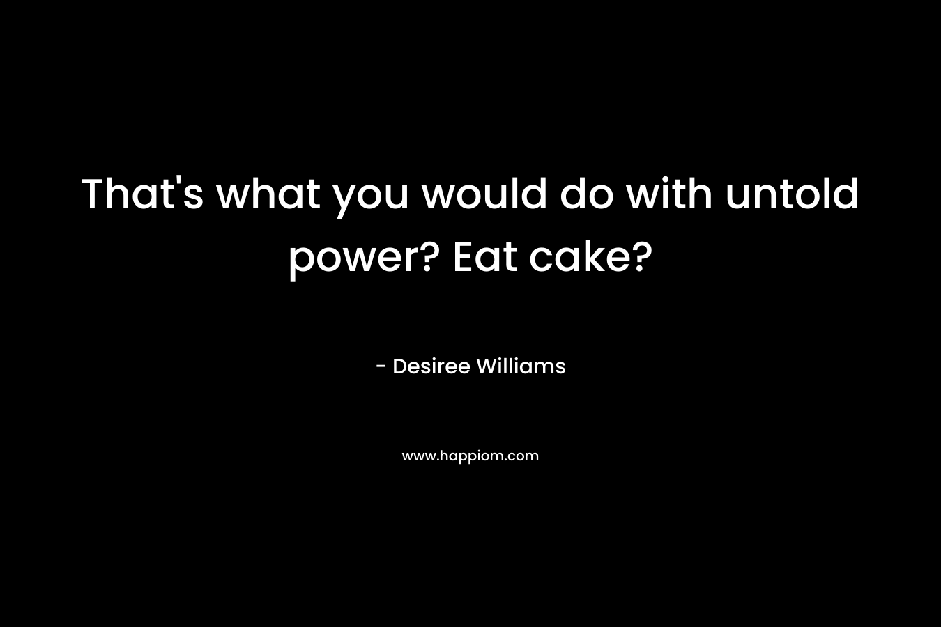 That’s what you would do with untold power? Eat cake? – Desiree Williams