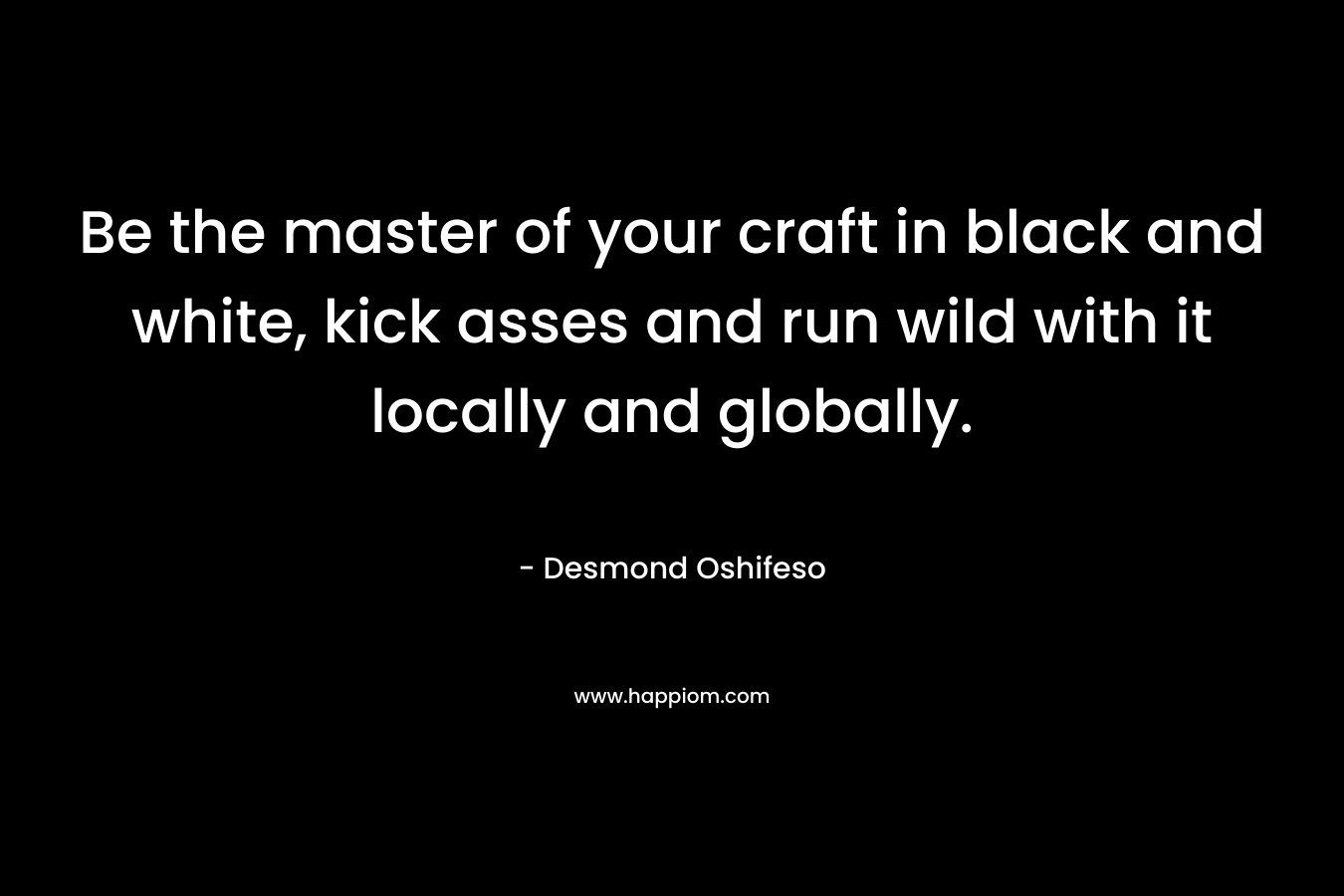 Be the master of your craft in black and white, kick asses and run wild with it locally and globally. – Desmond Oshifeso