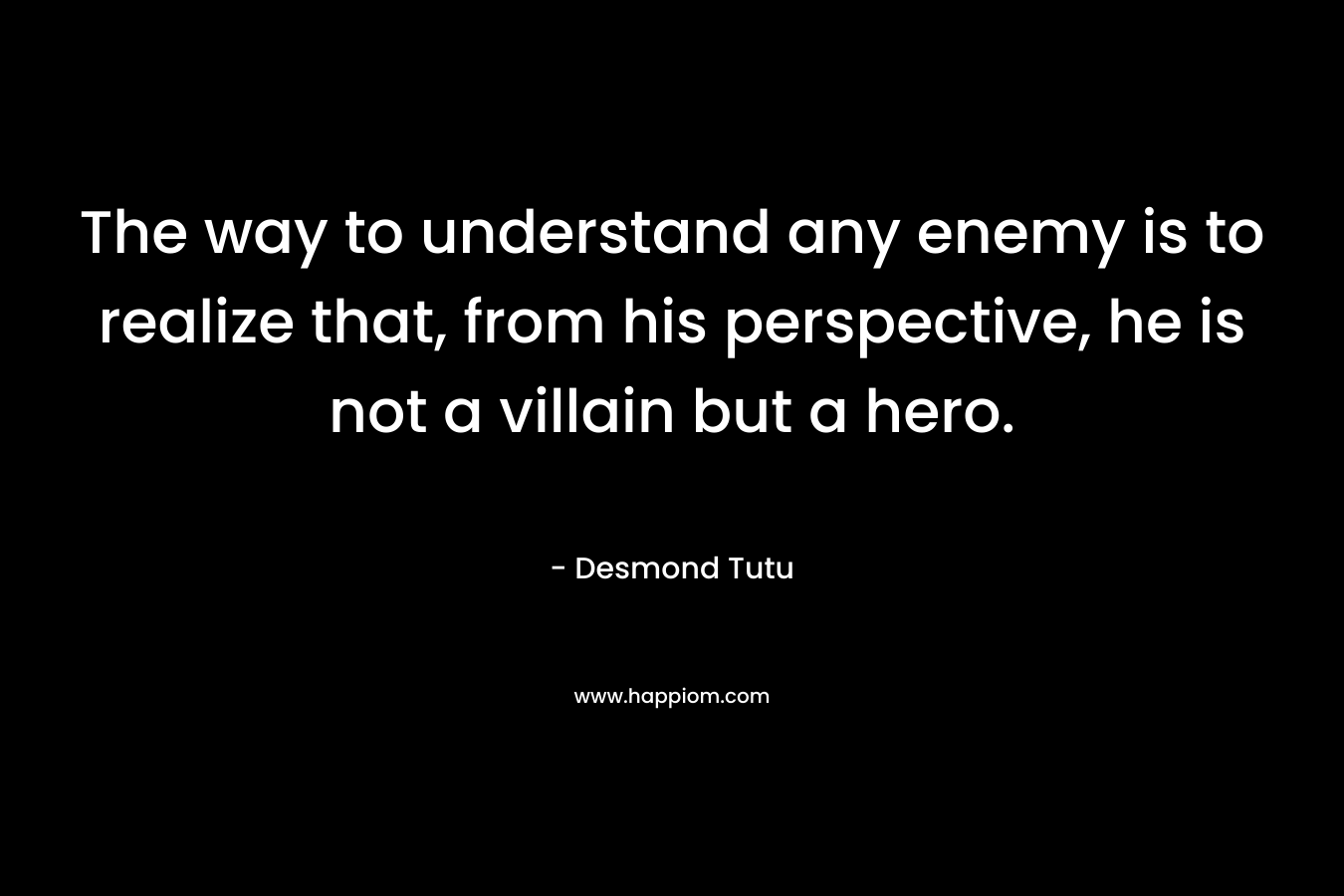 The way to understand any enemy is to realize that, from his perspective, he is not a villain but a hero. – Desmond Tutu