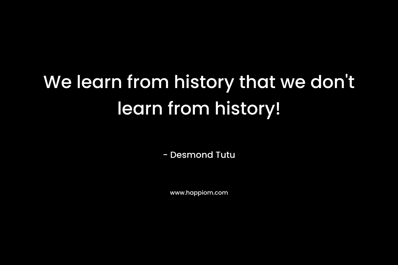 We learn from history that we don’t learn from history! – Desmond Tutu