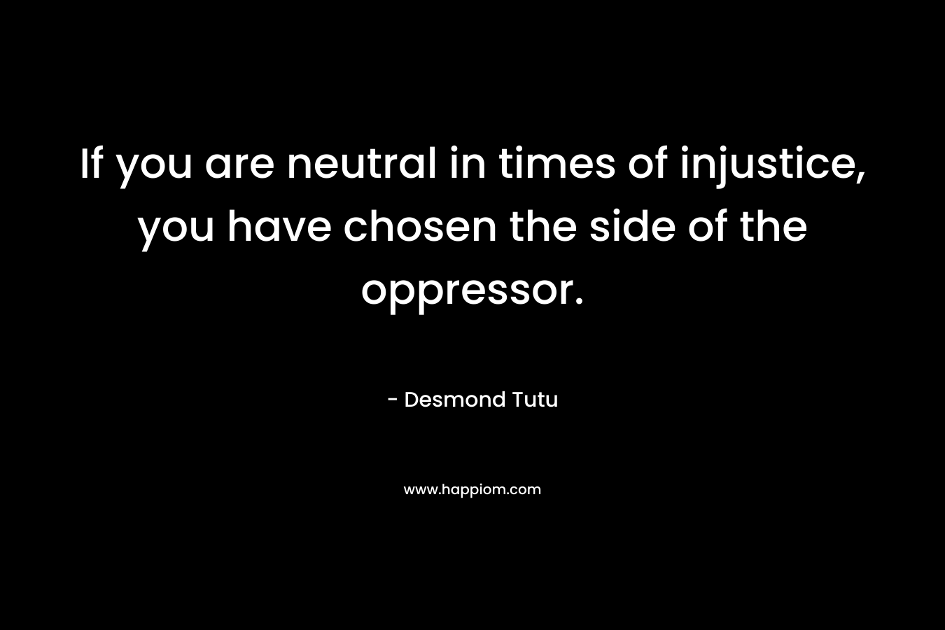 If you are neutral in times of injustice, you have chosen the side of the oppressor. – Desmond Tutu