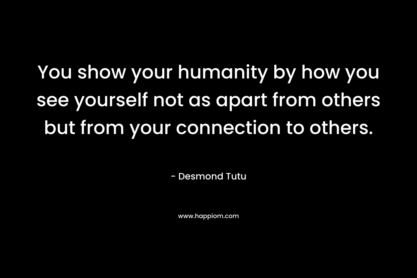You show your humanity by how you see yourself not as apart from others but from your connection to others. – Desmond Tutu