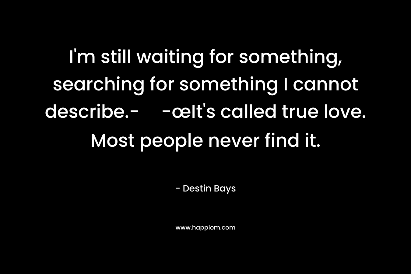I’m still waiting for something, searching for something I cannot describe.--œIt’s called true love. Most people never find it. – Destin Bays