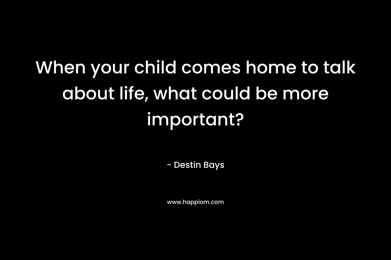 When your child comes home to talk about life, what could be more important? – Destin Bays
